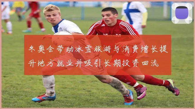 冬奥会带动冰雪旅游与消费增长提升地方就业并吸引长期投资回流