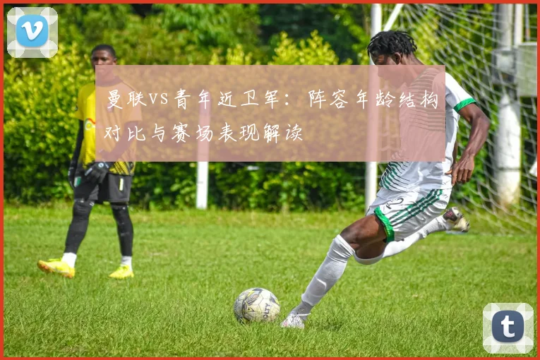 曼联vs青年近卫军：阵容年龄结构对比与赛场表现解读