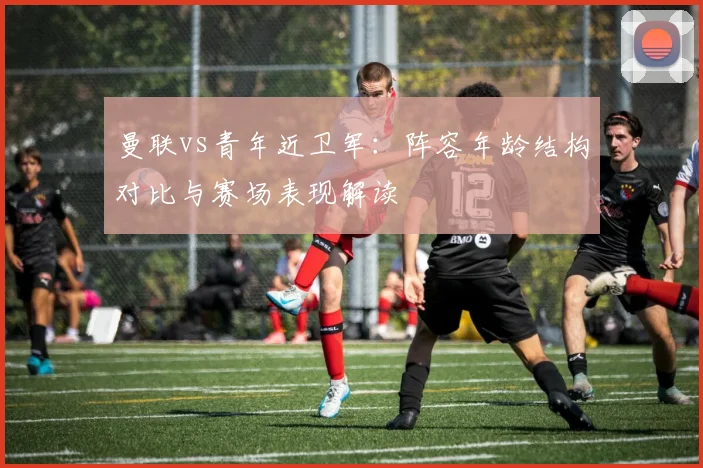 曼联vs青年近卫军：阵容年龄结构对比与赛场表现解读