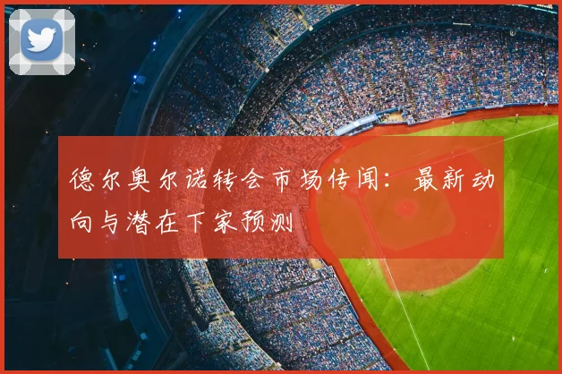 德尔奥尔诺转会市场传闻：最新动向与潜在下家预测