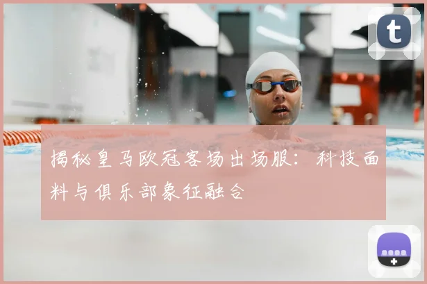 揭秘皇马欧冠客场出场服：科技面料与俱乐部象征融合