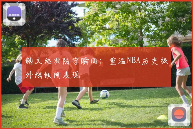 鲍文经典防守瞬间：重温NBA历史级外线铁闸表现