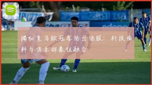 揭秘皇马欧冠客场出场服：科技面料与俱乐部象征融合