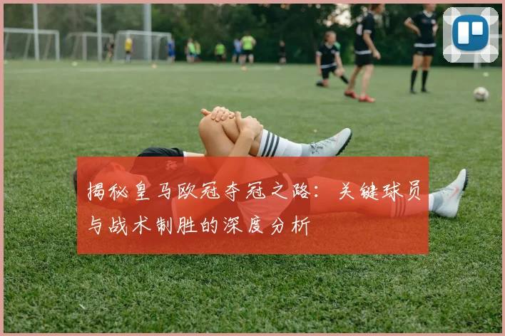 揭秘皇马欧冠夺冠之路：关键球员与战术制胜的深度分析