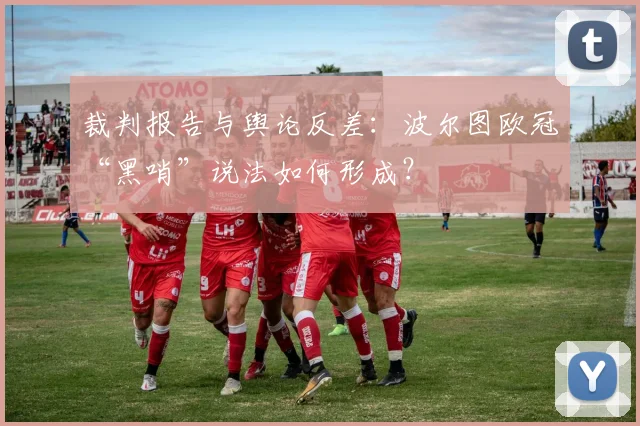 裁判报告与舆论反差：波尔图欧冠“黑哨”说法如何形成？