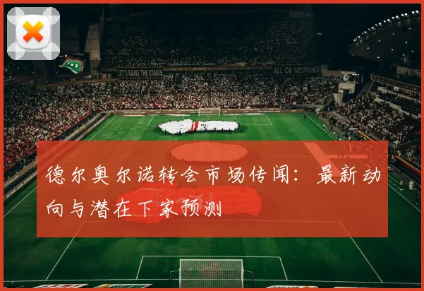 德尔奥尔诺转会市场传闻：最新动向与潜在下家预测