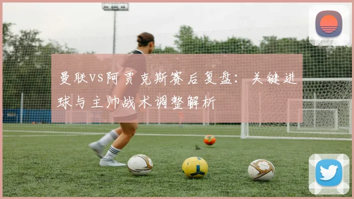 曼联vs阿贾克斯赛后复盘:关键进球与主帅战术调整解析