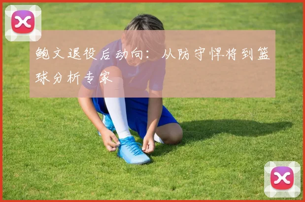 鲍文退役后动向:从防守悍将到篮球分析专家