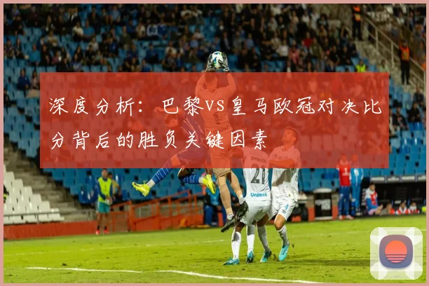深度分析：巴黎vs皇马欧冠对决比分背后的胜负关键因素
